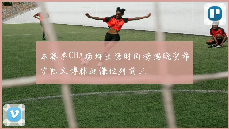 本赛季CBA场均出场时间榜揭晓贺希宁陆文博林庭谦位列前三