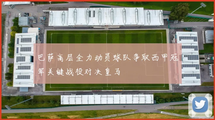 巴萨高层全力动员球队争取西甲冠军关键战役对决皇马