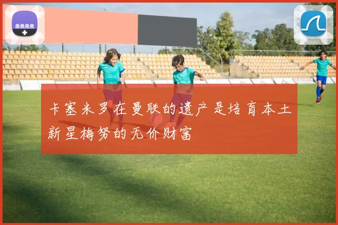 卡塞米罗在曼联的遗产是培育本土新星梅努的无价财富