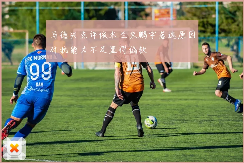 马德兴点评依木兰朱鹏宇落选原因对抗能力不足显得偏软