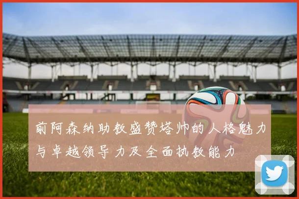 前阿森纳助教盛赞塔帅的人格魅力与卓越领导力及全面执教能力
