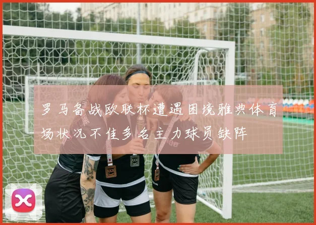 罗马备战欧联杯遭遇困境雅典体育场状况不佳多名主力球员缺阵