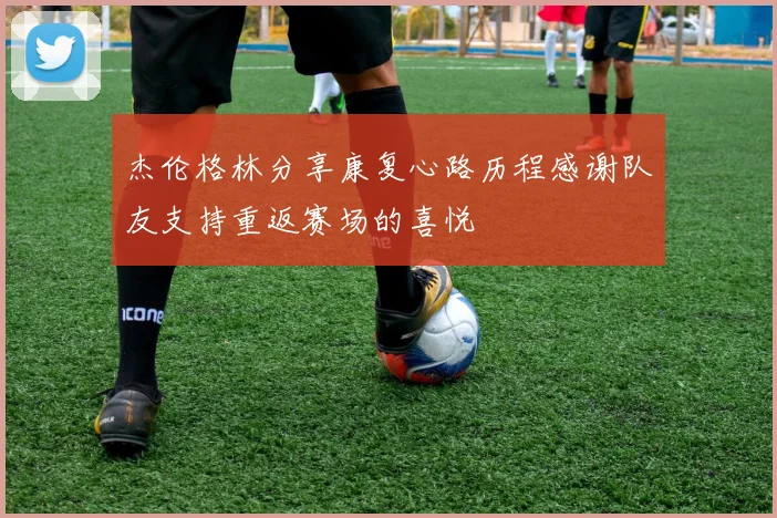 杰伦格林分享康复心路历程感谢队友支持重返赛场的喜悦