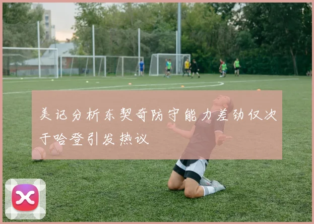 美记分析东契奇防守能力差劲仅次于哈登引发热议