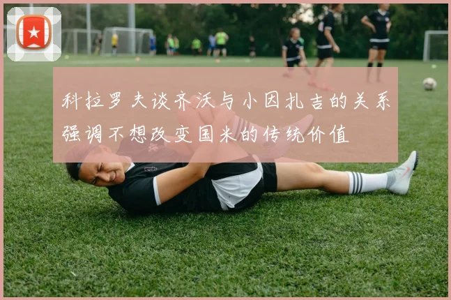 科拉罗夫谈齐沃与小因扎吉的关系强调不想改变国米的传统价值
