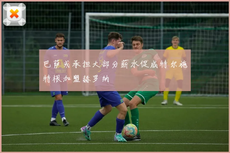 巴萨或承担大部分薪水促成特尔施特根加盟赫罗纳