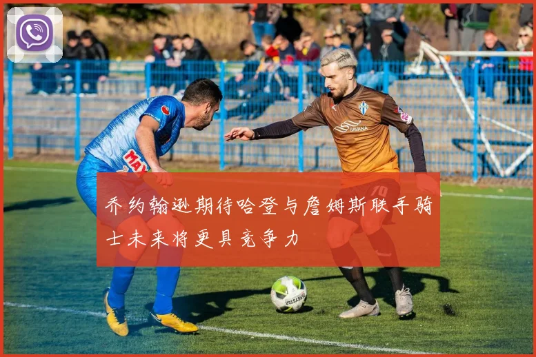 乔约翰逊期待哈登与詹姆斯联手骑士未来将更具竞争力