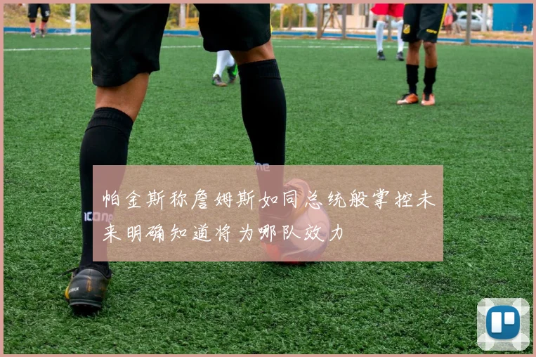 帕金斯称詹姆斯如同总统般掌控未来明确知道将为哪队效力