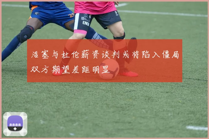 活塞与杜伦薪资谈判或将陷入僵局双方期望差距明显