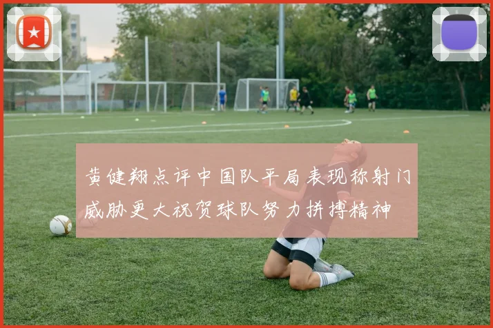 黄健翔点评中国队平局表现称射门威胁更大祝贺球队努力拼搏精神