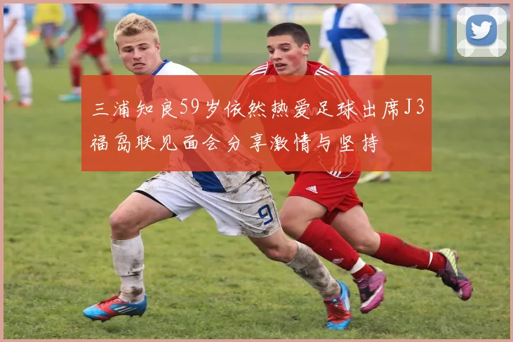 三浦知良59岁依然热爱足球出席J3福岛联见面会分享激情与坚持