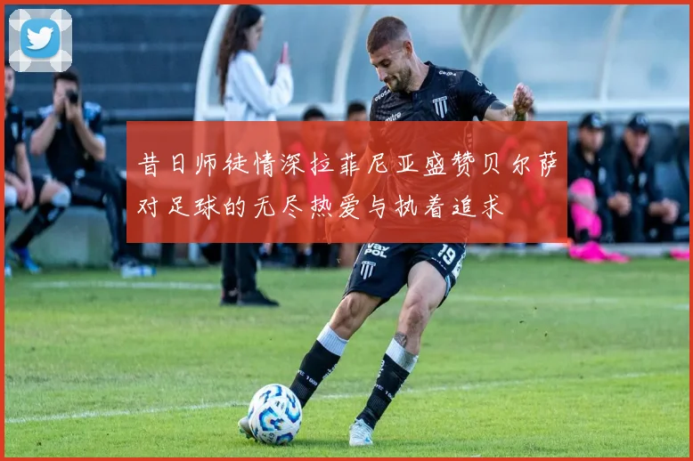 昔日师徒情深拉菲尼亚盛赞贝尔萨对足球的无尽热爱与执着追求