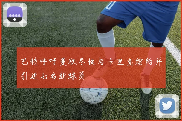 巴特呼吁曼联尽快与卡里克续约并引进七名新球员