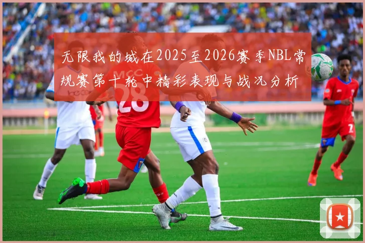 无限我的城在2025至2026赛季NBL常规赛第十轮中精彩表现与战况分析