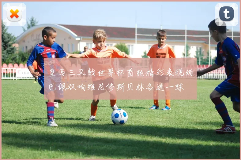 皇马三叉戟世界杯首轮精彩表现姆巴佩双响维尼修斯贝林各进一球