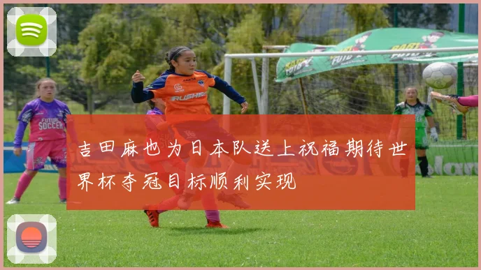 吉田麻也为日本队送上祝福期待世界杯夺冠目标顺利实现